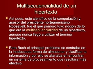 6
Multisecuencialidad de unMultisecuencialidad de un
hipertextohipertexto
 Así pues, este científico de la computación yAsí pues, este científico de la computación y
asesor del presidente norteamericanoasesor del presidente norteamericano
Roosevelt, fue el que primero tuvo noción de loRoosevelt, fue el que primero tuvo noción de lo
que era laque era la multisecuencialidadmultisecuencialidad de un hipertexto,de un hipertexto,
aunque nunca llegó a utilizar el términoaunque nunca llegó a utilizar el término
hipertexto.hipertexto.
 Para Bush el principal problema se centraba enPara Bush el principal problema se centraba en
la inadecuada forma de almacenar y clasificar lala inadecuada forma de almacenar y clasificar la
información y por ello se afanainformación y por ello se afanaba en encontrarba en encontrar
un sistema de procesamiento que resultara másun sistema de procesamiento que resultara más
efectivo.efectivo.
 