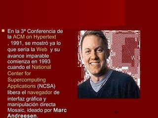 61
 En la 3ª Conferencia deEn la 3ª Conferencia de
lala ACMACM onon HypertextHypertext
, 1991, 1991, se mostró ya lo, se mostró ya lo
que sería laque sería la WebWeb  y su  y su
avance imparableavance imparable
comienza en 1993comienza en 1993
cuando elcuando el NationalNational
CenterCenter forfor
SupercomputingSupercomputing
ApplicationsApplications (NCSA)(NCSA)
libera ellibera el navegadornavegador dede
interfaz gráfica yinterfaz gráfica y
manipulación directamanipulación directa
Mosaic, ideado porMosaic, ideado por MarcMarc
AndreesenAndreesen.  .  
 