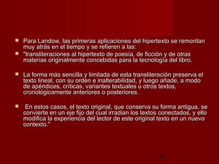 63
 Para Landow, las primeras aplicaciones del hipertexto se remontanPara Landow, las primeras aplicaciones del hipertexto se remontan
muy atrás en el tiempo y se refieren a las: muy atrás en el tiempo y se refieren a las: 
 "transliteraciones al hipertexto de poesía, de ficción y de otras"transliteraciones al hipertexto de poesía, de ficción y de otras
materias originalmente concebidas para la tecnología del libro.materias originalmente concebidas para la tecnología del libro.
 La forma más sencilla y limitada de esta transliteración preserva elLa forma más sencilla y limitada de esta transliteración preserva el
texto lineal, con su orden e inalterabilidad, y luego añade, a modotexto lineal, con su orden e inalterabilidad, y luego añade, a modo
de apéndices, críticas, variantes textuales u otros textos,de apéndices, críticas, variantes textuales u otros textos,
cronológicamente anteriores o posteriores.cronológicamente anteriores o posteriores.
 En estos casos, el texto original, que conserva su forma antigua, seEn estos casos, el texto original, que conserva su forma antigua, se
convierte en un eje fijo del cual irradian los textos conectados, y elloconvierte en un eje fijo del cual irradian los textos conectados, y ello
modifica la experiencia del lector de este original texto en un nuevomodifica la experiencia del lector de este original texto en un nuevo
contexto." contexto." 
 
