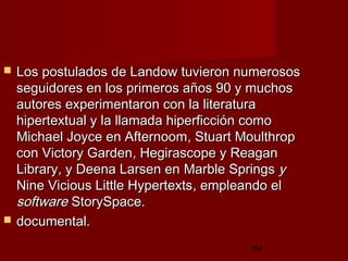 64
 Los postulados de Landow tuvieron numerososLos postulados de Landow tuvieron numerosos
seguidores en los primeros años 90 y muchosseguidores en los primeros años 90 y muchos
autores experimentaron con la literaturaautores experimentaron con la literatura
hipertextual y la llamada hiperficción comohipertextual y la llamada hiperficción como
Michael Joyce en AfternoomMichael Joyce en Afternoom,, Stuart MoulthropStuart Moulthrop
concon Victory GardenVictory Garden,, Hegirascope y Reagan Hegirascope y Reagan 
LibraryLibrary,, y Deena Larsen eny Deena Larsen en Marble SpringsMarble Springs yy
Nine Vicious Little HypertextsNine Vicious Little Hypertexts,, empleando elempleando el
softwaresoftware StorySpace.StorySpace.
 documental.documental.
 