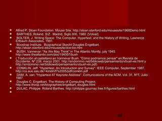 66
 Alfred P. Sloan Foundation. Mouse Site. http://sloan.stanford.edu/mousesite/1968Demo.htmlAlfred P. Sloan Foundation. Mouse Site. http://sloan.stanford.edu/mousesite/1968Demo.html
 BARTHES, Roland. S/Z. Madrid, Siglo XXI, 1980. [Volver]BARTHES, Roland. S/Z. Madrid, Siglo XXI, 1980. [Volver]
 BOLTER, J. Writing Space: The Computer, Hypertext, and the History of Writing, LawrenceBOLTER, J. Writing Space: The Computer, Hypertext, and the History of Writing, Lawrence
Erlbaum Associates, 1991.Erlbaum Associates, 1991.
 Boostrap Institute. Biographical Skecht Douglas Engelbart.Boostrap Institute. Biographical Skecht Douglas Engelbart.
http://sloan.stanford.edu/mousesite/dce-bio.htmhttp://sloan.stanford.edu/mousesite/dce-bio.htm
 BUSH, Vannevar: "As We May Think" in The Atlantic Montly, july 1945.BUSH, Vannevar: "As We May Think" in The Atlantic Montly, july 1945.
http://www.theatlantic.com/doc/194507/bushhttp://www.theatlantic.com/doc/194507/bush
 ( Traducción al castellano en Vannevar Bush. "Cómo podríamos pensar" en Revista de( Traducción al castellano en Vannevar Bush. "Cómo podríamos pensar" en Revista de
Occidente, Nº 239, marzo 2001. http://sindominio.net/biblioweb/pensamiento/vbush-es.html yOccidente, Nº 239, marzo 2001. http://sindominio.net/biblioweb/pensamiento/vbush-es.html y
http://sindominio.net/biblioweb/pensamiento/vbush-es.pdf).http://sindominio.net/biblioweb/pensamiento/vbush-es.pdf).
 CONKLIN, Jeff. "Hypertext: An Introduction and Survey". IEEE Computer, September 1987.CONKLIN, Jeff. "Hypertext: An Introduction and Survey". IEEE Computer, September 1987.
http://cs.aue.aau.dk/~kirstin/f7s2005/pdf/conklin.pdfhttp://cs.aue.aau.dk/~kirstin/f7s2005/pdf/conklin.pdf
 DAM, A. van: "Hypertext 87 Keynote Address". Comunications of the ACM, Vol. 31, Nº7, JulioDAM, A. van: "Hypertext 87 Keynote Address". Comunications of the ACM, Vol. 31, Nº7, Julio
1987.1987.
 Douglas C. Engelbart. The History of Computing Project.Douglas C. Engelbart. The History of Computing Project.
http://www.thocp.net/biographies/engelbart_douglas.htmlhttp://www.thocp.net/biographies/engelbart_douglas.html
 DULAC, Philippe. Roland Barthes. http://philippe.gournay.free.fr/figures/barthes.htmlDULAC, Philippe. Roland Barthes. http://philippe.gournay.free.fr/figures/barthes.html

 