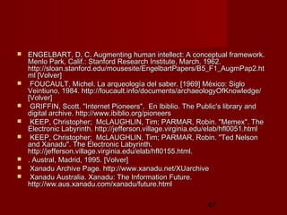 67
 ENGELBART, D. C. Augmenting human intellect: A conceptual framework.ENGELBART, D. C. Augmenting human intellect: A conceptual framework.
Menlo Park, Calif.: Stanford Research Institute, March, 1962.Menlo Park, Calif.: Stanford Research Institute, March, 1962.
http://sloan.stanford.edu/mousesite/EngelbartPapers/B5_F1_AugmPap2.hthttp://sloan.stanford.edu/mousesite/EngelbartPapers/B5_F1_AugmPap2.ht
ml [Volver]ml [Volver]
 FOUCAULT, Michel. La arqueología del saber. [1969] México: SigloFOUCAULT, Michel. La arqueología del saber. [1969] México: Siglo
Veintiuno, 1984. http://foucault.info/documents/archaeologyOfKnowledge/Veintiuno, 1984. http://foucault.info/documents/archaeologyOfKnowledge/
[Volver][Volver]
 GRIFFIN, Scott. "Internet Pioneers". En Ibiblio. The Public's library andGRIFFIN, Scott. "Internet Pioneers". En Ibiblio. The Public's library and
digital archive. http://www.ibiblio.org/pioneersdigital archive. http://www.ibiblio.org/pioneers
 KEEP, Christopher; McLAUGHLIN, Tim; PARMAR, Robin. "Memex". TheKEEP, Christopher; McLAUGHLIN, Tim; PARMAR, Robin. "Memex". The
Electronic Labyrinth. http://jefferson.village.virginia.edu/elab/hfl0051.htmlElectronic Labyrinth. http://jefferson.village.virginia.edu/elab/hfl0051.html
 KEEP, Christopher; McLAUGHLIN, Tim; PARMAR, Robin. "Ted NelsonKEEP, Christopher; McLAUGHLIN, Tim; PARMAR, Robin. "Ted Nelson
and Xanadu". The Electronic Labyrinth.and Xanadu". The Electronic Labyrinth.
http://jefferson.village.virginia.edu/elab/hfl0155.html.http://jefferson.village.virginia.edu/elab/hfl0155.html.
 . Austral, Madrid, 1995. [Volver]. Austral, Madrid, 1995. [Volver]
 Xanadu Archive Page. http://www.xanadu.net/XUarchiveXanadu Archive Page. http://www.xanadu.net/XUarchive
 Xanadu Australia. Xanadu: The Information Future.Xanadu Australia. Xanadu: The Information Future.
http://ww.aus.xanadu.com/xanadu/future.htmlhttp://ww.aus.xanadu.com/xanadu/future.html
 