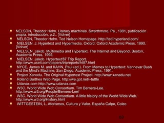 69
 NELSON, Theodor Holm. Literary machines. Swarthmore, Pa., 1981, publicaciónNELSON, Theodor Holm. Literary machines. Swarthmore, Pa., 1981, publicación
propia, introducción, p.2.. [Volver]propia, introducción, p.2.. [Volver]
 NELSON, Theodor Holm. Ted Nelson Homepage. http://ted.hyperland.com/NELSON, Theodor Holm. Ted Nelson Homepage. http://ted.hyperland.com/
 NIELSEN, J. Hypertext and Hypermedia. Oxford: Oxford Academic Press, 1990.NIELSEN, J. Hypertext and Hypermedia. Oxford: Oxford Academic Press, 1990.
[Volver][Volver]
 NIELSEN, Jakob. Multimedia and Hypertext. The Internet and Beyond. Boston,NIELSEN, Jakob. Multimedia and Hypertext. The Internet and Beyond. Boston,
Academic Press, 1995.Academic Press, 1995.
 NIELSEN, Jakob. Hypertext'87 Trip Report.NIELSEN, Jakob. Hypertext'87 Trip Report.
http://www.useit.com/papers/tripreports/ht87.htmlhttp://www.useit.com/papers/tripreports/ht87.html
 NYCE, James M. and KAHN, Paul (ed.). From Memex to Hypertext: Vannevar BushNYCE, James M. and KAHN, Paul (ed.). From Memex to Hypertext: Vannevar Bush
and the Mind's Machine. San Diego, Academic Press, 1991.and the Mind's Machine. San Diego, Academic Press, 1991.
 Project Xanadu. The Original Hypertext Project. http://www.xanadu.netProject Xanadu. The Original Hypertext Project. http://www.xanadu.net
 Roland Barthes Web Page. http://we.got.net/~tuttleRoland Barthes Web Page. http://we.got.net/~tuttle
 Udanax.com http://www.udanax.comUdanax.com http://www.udanax.com
 W3C. World Wide Web Consortium. Tim Berners-Lee.W3C. World Wide Web Consortium. Tim Berners-Lee.
http://www.w3.org/People/Berners-Lee/http://www.w3.org/People/Berners-Lee/
 W3C. World Wide Web Consortium. A little history of the World Wide Web.W3C. World Wide Web Consortium. A little history of the World Wide Web.
http://www.w3.org/History.htmlhttp://www.w3.org/History.html
 WITTGESTEIN, L. Aforismos, Cultura y Valor. España Calpe, ColecWITTGESTEIN, L. Aforismos, Cultura y Valor. España Calpe, Colec
 
