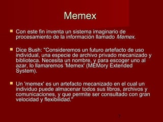 7
MemexMemex
 Con este fin inventa un sistema imaginario deCon este fin inventa un sistema imaginario de
procesamiento de la información llamadoprocesamiento de la información llamado MemexMemex..
 Dice Bush: "Consideremos un futuro artefacto de usoDice Bush: "Consideremos un futuro artefacto de uso
individual, una especie de archivo privado mecanizado yindividual, una especie de archivo privado mecanizado y
biblioteca. Necesita un nombre, y para escoger uno albiblioteca. Necesita un nombre, y para escoger uno al
azar, lo llamaremos 'Memex' (MEMory Extendedazar, lo llamaremos 'Memex' (MEMory Extended
System).System).
 Un 'Un 'memexmemex' es un artefacto mecanizado en el cual un' es un artefacto mecanizado en el cual un
individuo puede almacenar todos sus libros, archivos yindividuo puede almacenar todos sus libros, archivos y
comunicaciones, y que permite ser consultado con grancomunicaciones, y que permite ser consultado con gran
velocidad y flexibilidad."  velocidad y flexibilidad."  
 