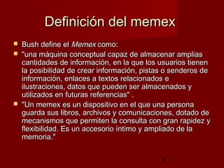 8
Definición del memexDefinición del memex
 Bush define elBush define el MemexMemex como:como:
 "una máquina conceptual capaz de almacenar amplias"una máquina conceptual capaz de almacenar amplias
cantidades de información, en la que los usuarios tienencantidades de información, en la que los usuarios tienen
la posibilidad de crear información, pistas o senderos dela posibilidad de crear información, pistas o senderos de
información, enlaces a textos relacionados einformación, enlaces a textos relacionados e
ilustraciones, datos que pueden ser almacenados yilustraciones, datos que pueden ser almacenados y
utilizados en futuras referencias" .utilizados en futuras referencias" .
 "Un memex es un dispositivo en el que una persona"Un memex es un dispositivo en el que una persona
guarda sus libros, archivos y comunicaciones, dotado deguarda sus libros, archivos y comunicaciones, dotado de
mecanismos que permiten la consulta con gran rapidez ymecanismos que permiten la consulta con gran rapidez y
flexibilidad. Es un accesorio íntimo y ampliado de laflexibilidad. Es un accesorio íntimo y ampliado de la
memoria."memoria."
 
