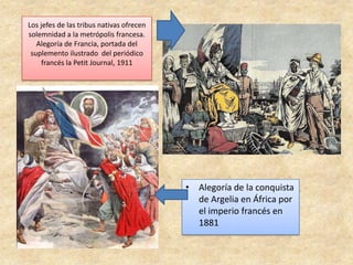 Los jefes de las tribus nativas ofrecen
solemnidad a la metrópolis francesa.
Alegoría de Francia, portada del
suplemento ilustrado del periódico
francés la Petit Journal, 1911
• Alegoría de la conquista
de Argelia en África por
el imperio francés en
1881
 