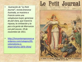 • Ilustración de "Le Petit
Journal", revista francesa
ilustrada, se muestra a
Francia como una
voluptuosa mujer, generosa
de piel clara, que traerá la
riqueza, la civilización y la
paz a la gente de Marruecos
con piel oscura. 19 de
noviembre de 1911.
• http://hmcontemporaneo.w
ordpress.com/category/05-
colonialismo-e-
imperialismo-1870-1914/
 