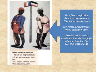 Unas fronteras ficticias
-Yo soy un negro alemán
-Y yo soy un negro francés
Nou Temps, Editorial Vicens
Vives, Barcelona, 2001
Extraído del Texto del
estudiante: Historia, Geografía
y Ciencias Sociales, Zig-
Zag, Chile,2011, Pag 49
 