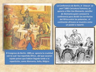 La Conferencia de Berlín, A “chacun sa
part”1885 Caricatura francesa, se
aprecia a Otto Van Bismarck, canciller
de Alemania quien convocó la
conferencia para dividir los territorios
del África entre las potencias, el
continente africano se muestra como
un pastel a repartir.
El Congreso de Berlín, 1885,se aprecia la crueldad
con la cual fue repartida África , del que sacaron
tajada países que habían llegado tarde a la
repartición, como Alemania, Italia, Bélgica
 
