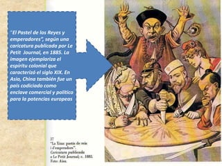 “El Pastel de los Reyes y
emperadores”, según una
caricatura publicada por Le
Petit Journal, en 1885. La
imagen ejemplariza el
espíritu colonial que
caracterizó el siglo XIX. En
Asia, China también fue un
país codiciado como
enclave comercial y político
para la potencias europeas
 