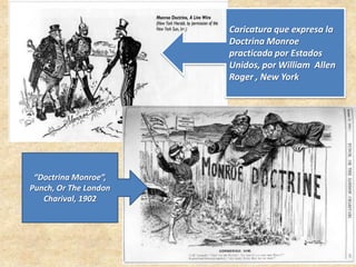 Caricatura que expresa la
Doctrina Monroe
practicada por Estados
Unidos, por William Allen
Roger , New York
“Doctrina Monroe”,
Punch, Or The London
Charival, 1902
 
