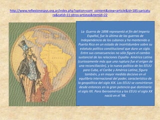 http://www.reflexionespys.org.ar/index.php?option=com_content&view=article&id=185:caricatu
ra&catid=11:otros-artistas&Itemid=22
• Caricatura extractada
del libro "Gráfica
Política del '98".
Publicación del CEXECI
- Centro de Extremeño
de Estudios y
Cooperación con
Iberoamérica.
•
La Guerra de 1898 representó el fin del Imperio
Español, fue la última de las guerras de
Independencia de los cubanos y ha mantenido a
Puerto Rico en un estado de incertidumbre sobre su
estatuto político constitucional que dura un siglo.
Entre sus consecuencias no sólo figura el cambio
sustancial de las relaciones España- América Latina
(curiosamente más que una ruptura fue el origen de
una reconciliación), y la nueva política de los EEUU
para Cuba, el Caribe y América Latina; figura
también, y en mayor medida decisivo en el
equilibrio internacional del poder, característico de
la geopolítica del siglo XIX. Los EEUU se convirtieron
desde entonces en la gran potencia que dominaría
el siglo XX. Para Iberoamérica y los EEUU el siglo XX
nació en el '98.
 
