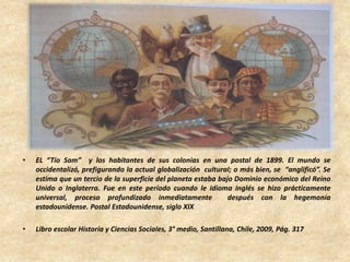 • EL “Tío Sam” y los habitantes de sus colonias en una postal de 1899. El mundo se
occidentalizó, prefigurando la actual globalización cultural; o más bien, se “anglificó”. Se
estima que un tercio de la superficie del planeta estaba bajo Dominio económico del Reino
Unido o Inglaterra. Fue en este período cuando le idioma inglés se hizo prácticamente
universal, proceso profundizado inmediatamente después con la hegemonía
estadounidense. Postal Estadounidense, siglo XIX
• Libro escolar Historia y Ciencias Sociales, 3° medio, Santillana, Chile, 2009, Pág. 317
 
