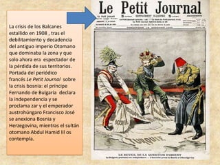 La crisis de los Balcanes
estallido en 1908 , tras el
debilitamiento y decadencia
del antiguo imperio Otomano
que dominaba la zona y que
solo ahora era espectador de
la pérdida de sus territorios.
Portada del periódico
francés Le Petit Journal sobre
la crisis bosnia: el príncipe
Fernando de Bulgaria declara
la independencia y se
proclama zar y el emperador
austrohúngaro Francisco José
se anexiona Bosnia y
Herzegovina, mientras el sultán
otomano Abdul Hamid Iil os
contempla.
 