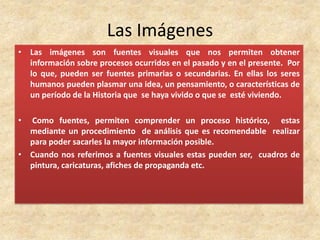 Las Imágenes
• Las imágenes son fuentes visuales que nos permiten obtener
información sobre procesos ocurridos en el pasado y en el presente. Por
lo que, pueden ser fuentes primarias o secundarias. En ellas los seres
humanos pueden plasmar una idea, un pensamiento, o características de
un período de la Historia que se haya vivido o que se esté viviendo.
• Como fuentes, permiten comprender un proceso histórico, estas
mediante un procedimiento de análisis que es recomendable realizar
para poder sacarles la mayor información posible.
• Cuando nos referimos a fuentes visuales estas pueden ser, cuadros de
pintura, caricaturas, afiches de propaganda etc.
 