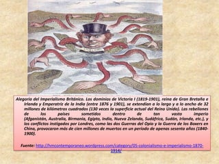 Alegoría del Imperialismo Británico. Los dominios de Victoria I (1819-1901), reina de Gran Bretaña e
Irlanda y Emperatriz de la India (entre 1876 y 1901), se extendían a lo largo y a lo ancho de 32
millones de kilómetros cuadrados (130 veces la superficie actual del Reino Unido). Las rebeliones
de los países sometidos dentro de tan vasto imperio
(Afganistán, Australia, Birmania, Egipto, India, Nueva Zelanda, Sudáfrica, Sudán, Irlanda, etc.), y
los conflictos instigados por Londres, como las dos Guerras del Opio y la Guerra de los Boxers en
China, provocaron más de cien millones de muertos en un período de apenas sesenta años (1840-
1900).
Fuente: http://hmcontemporaneo.wordpress.com/category/05-colonialismo-e-imperialismo-1870-
1914/
 