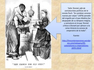 “John Tenniel, jefe de
caricaturistas políticos de la
revista Puch: "Se cambian coronas
nuevas por viejas" (1876) parodia
del engaño por el que Aladino fue
despojado de su lámpara mágica,
y caricatura en la que Tenniel
critica a Disraeli por ofrecer a la
reina Victoria la corona de
emperatriz de la India”.
Fuente:
http://hmcontemporaneo.wordpr
ess.com/category/05-
colonialismo-e-imperialismo-
1870-1914/
 