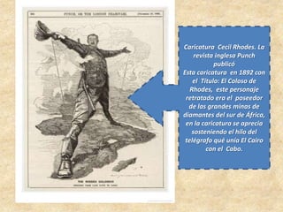 Caricatura Cecil Rhodes. La
revista inglesa Punch
publicó
Esta caricatura en 1892 con
el Título: El Coloso de
Rhodes, este personaje
retratado era el poseedor
de las grandes minas de
diamantes del sur de África,
en la caricatura se aprecia
sosteniendo el hilo del
telégrafo qué unía El Cairo
con el Cabo.
 