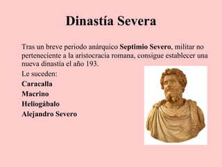 Dinastía Severa Tras un breve periodo anárquico  Septimio Severo , militar no perteneciente a la aristocracia romana, consigue establecer una nueva dinastía el año 193. Le suceden: Caracalla Macrino Heliogábalo Alejandro Severo 