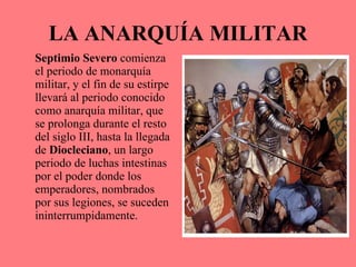 LA ANARQUÍA MILITAR Septimio Severo  comienza el periodo de monarquía militar, y el fin de su estirpe llevará al periodo conocido como anarquía militar, que se prolonga durante el resto del siglo III, hasta la llegada de  Diocleciano , un largo periodo de luchas intestinas por el poder donde los emperadores, nombrados por sus legiones, se suceden ininterrumpidamente. 