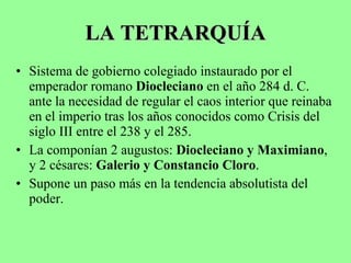 LA TETRARQUÍA Sistema de gobierno colegiado instaurado por el emperador romano  Diocleciano  en el año 284 d. C. ante la necesidad de regular el caos interior que reinaba en el imperio tras los años conocidos como Crisis del siglo III entre el 238 y el 285. La componían 2 augustos:  Diocleciano y Maximiano , y 2 césares:  Galerio y Constancio Cloro . Supone un paso más en la tendencia absolutista del poder. 