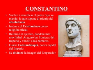 CONSTANTINO Vuelve a reunificar el poder bajo su mando, lo que supone el triunfo del  absolutismo . Instaura el  Cristianismo  como religión oficial. Reformó el ejército, dándole más movilidad. Aseguró las fronteras del Imperio y venció a los bárbaros. Fundó  Constantinopla , nueva capital del Imperio. Se  divinizó  la imagen del Emperador. 