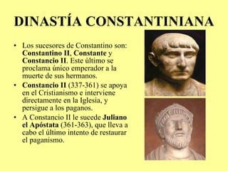 DINASTÍA CONSTANTINIANA Los sucesores de Constantino son:  Constantino II ,  Constante  y  Constancio II . Este último se proclama único emperador a la muerte de sus hermanos. Constancio II  (337-361) se apoya en el Cristianismo e interviene directamente en la Iglesia, y persigue a los paganos. A Constancio II le sucede  Juliano el Apóstata  (361-363), que lleva a cabo el último intento de restaurar el paganismo. 