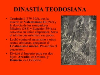 DINASTÍA TEODOSIANA Teodosio I  (379-395), tras la muerte de  Valentiniano II  (392) y la derrota de los usurpadores Máximo (388) y Eugenio (394), se convirtió en único emperador. Sería el último que ostentara ese poder. Luchó contra el arrianismo y otras sectas cristianas, apoyando al  Cristianismo niceno . Proscribió el paganismo. Dividió el Imperio entre sus dos hijos:  Arcadio , en Oriente, y  Honorio , en Occidente. 
