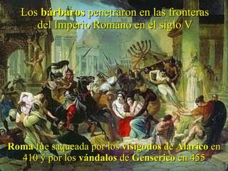 Los  bárbaros  penetraron en las fronteras del Imperio Romano en el siglo V Roma  fue saqueada por los  visigodos  de  Alarico  en 410 y por los  vándalos  de  Genserico  en 455 