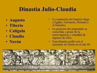 Dinastía Julio-Claudia   Augusto Tiberio Calígula Claudio Nerón La expansión del Imperio llega a Egipto, Germania, Britania y el Danubio. La posición del emperador se consolida, a pesar de la extravagancia y crueldad de algunos de ellos. Esta dinastía acabó con el asesinato de Nerón en el año 68 