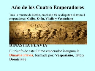 Año de los Cuatro Emperadores Tras la muerte de Nerón, en el año 69 se disputan el trono 4 emperadores:  Galba, Otón, Vitelio y Vespasiano DINASTÍA FLAVIA El triunfo de este último emperador inaugura la  Dinastía Flavia , formada por:  Vespasiano, Tito y Domiciano 