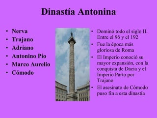 Dinastía Antonina Nerva Trajano Adriano Antonino Pío Marco Aurelio Cómodo Dominó todo el siglo II. Entre el 96 y el 192 Fue la época más gloriosa de Roma El Imperio conoció su mayor expansión, con la conquista de Dacia y el Imperio Parto por Trajano El asesinato de Cómodo puso fin a esta dinastía 