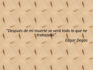 “Después de mi muerte se verá todo lo que he
                trabajado”.
                                Edgar Degas
 