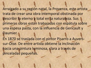 Arraigado a su región natal, la Provenza, este artista
trata de crear una obra intemporal obstinada por
describir lo eterno y total en la naturaleza. Sus
primeras obras están trabajadas con espátula sobre
una espesa pasta, con la influencia de Gericault y
Daumier.
En 1870 se traslada con el pintor Pisarro a Auvers-
sur-Oise. De entre artista obtiene la inclinación
hacia una pintura luminosa, clara a través de
pinceladas pequeñas.
 