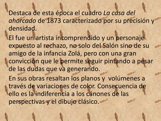 Destaca de esta época el cuadro La casa del
ahorcado de 1873 caracterizado por su precisión y
densidad.
El fue un artista incomprendido y un personaje
expuesto al rechazo, no solo del Salón sino de su
amigo de la infancia Zolá, pero con una gran
convicción que le permite seguir pintando a pesar
de las dudas que va generando.
En sus obras resaltan los planos y volúmenes a
través de variaciones de color. Consecuencia de
ello es la indiferencia a los cánones de las
perspectivas y el dibujo clásico.
 