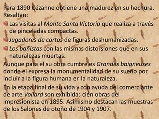 Para 1890 Cézanne obtiene una madurez en su hechura.
Resaltan:
  Las visitas al Monte Santa Victoria que realiza a través
  de pinceladas compactas.
  Jugadores de cartas de figuras deshumanizadas.
  Los bañistas con las mismas distorsiones que en sus
  naturalezas muertas.
Aunque para el su obra cumbre es Grandes baigneuses
donde el expresa la monumentalidad de su sueño por
incluir a la figura humana en la naturaleza.
En la etapa final de su vida y con ayuda del comerciante
de arte Vollard son exhibidas cien obras del
impresionista en 1895. Asimismo destacan las muestras
de los Salones de otoño de 1904 y 1907.
 