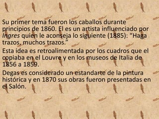 Su primer tema fueron los caballos durante
principios de 1860. El es un artista influenciado por
Ingres quien le aconseja lo siguiente (1885): “Haga
trazos, muchos trazos.”
Esta idea es retroalimentada por los cuadros que el
copiaba en el Louvre y en los museos de Italia de
1856 a 1859.
Degas es considerado un estandarte de la pintura
histórica y en 1870 sus obras fueron presentadas en
el Salón.
 