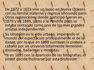 De 1872 a 1873 vive un lapso en Nueva Orleans
con su familia materna y regresa añorando parís.
Otras exposiciones donde participo fueron en
1879 y en 1886, junto a la Pandilla pues se
estaba sentando como uno de los más grandes
artistas independientes
Su obsesión es la vida urbana, imperando el
mundo del espectáculo principalmente el de la
danza; por lo que en 1890 sustituye la pintura a
caballo por un universo totalmente femenino:
desnudos, bailarinas y modistas.
Ya en 1895 con la aparición de las fotografías, el
pintor decide inclinarse por esta profesión.
 