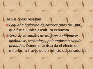 De sus obras resaltan:
 Pequeña bailarina de catorce años de 1886,
 que fue su única escultura expuesta.
 Serie de desnudos de mujeres bañándose,
 lavándose, secándose, peinándose o siendo
 peinadas. Donde el artista da el efecto de
 mirarlas “a través de un orificio de cerradura”.
 
