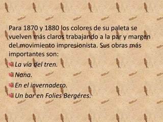 Para 1870 y 1880 los colores de su paleta se
vuelven más claros trabajando a la par y margen
del movimiento impresionista. Sus obras más
importantes son:
  La vía del tren.
  Nana.
  En el invernadero.
  Un bar en Folies Bergéres.
 