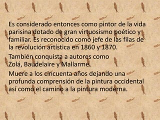 Es considerado entonces como pintor de la vida
parisina dotado de gran virtuosismo poético y
familiar. Es reconocido como jefe de las filas de
la revolución artística en 1860 y 1870.
También conquista a autores como
Zolá, Baudelaire y Mallarme.
Muere a los cincuenta años dejando una
profunda comprensión de la pintura occidental
así como el camino a la pintura moderna.
 