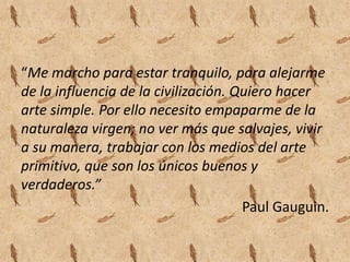 “Me marcho para estar tranquilo, para alejarme
de la influencia de la civilización. Quiero hacer
arte simple. Por ello necesito empaparme de la
naturaleza virgen; no ver más que salvajes, vivir
a su manera, trabajar con los medios del arte
primitivo, que son los únicos buenos y
verdaderos.”
                                      Paul Gauguin.
 