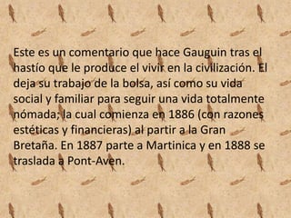 Este es un comentario que hace Gauguin tras el
hastío que le produce el vivir en la civilización. El
deja su trabajo de la bolsa, así como su vida
social y familiar para seguir una vida totalmente
nómada; la cual comienza en 1886 (con razones
estéticas y financieras) al partir a la Gran
Bretaña. En 1887 parte a Martinica y en 1888 se
traslada a Pont-Aven.
 