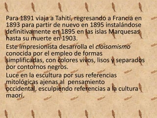 Para 1891 viaja a Tahití, regresando a Francia en
1893 para partir de nuevo en 1895 instalándose
definitivamente en 1895 en las islas Marquesas
hasta su muerte en 1903.
Este impresionista desarrolla el cloisomismo
conocida por el empleo de formas
simplificadas, con colores vivos, lisos y separados
por contornos negros.
Luce en la escultura por sus referencias
mitológicas ajenas al pensamiento
occidental, esculpiendo referencias a la cultura
maorí.
 