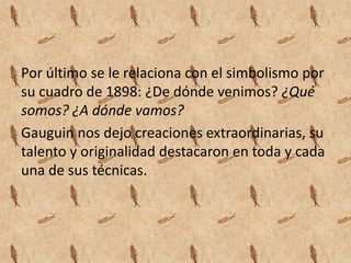 Por último se le relaciona con el simbolismo por
su cuadro de 1898: ¿De dónde venimos? ¿Qué
somos? ¿A dónde vamos?
Gauguin nos dejo creaciones extraordinarias, su
talento y originalidad destacaron en toda y cada
una de sus técnicas.
 
