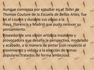 Aunque comienza por estudiar en el Taller de
Thomas Couture de la Escuela de Bellas Artes, fue
en el Louvre y durante sus viajas a la
Haya, Florencia y Madrid que pudo renovar su
pensamiento.
Poseedor de una visión artística insolente y
provocadora que desafía la perspectiva, modelado
y acabado, a la manera de pintar (con respecto al
movimiento y vida) y a la elección de temas
populares tratados de forma ambiciosa.
 