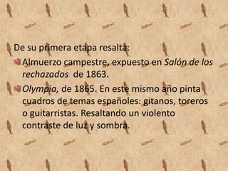 De su primera etapa resalta:
 Almuerzo campestre, expuesto en Salón de los
 rechazados de 1863.
 Olympia, de 1865. En este mismo año pinta
 cuadros de temas españoles: gitanos, toreros
 o guitarristas. Resaltando un violento
 contraste de luz y sombra.
 