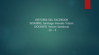 HISTORIA DEL FACEBOOK
NOMBRE: Santiago Arevalo Tobon
DOCENTE: Yeison Sandoval
: 10 – 4
 