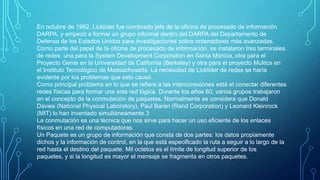 En octubre de 1962, Licklider fue nombrado jefe de la oficina de procesado de información
DARPA, y empezó a formar un grupo informal dentro del DARPA del Departamento de
Defensa de los Estados Unidos para investigaciones sobre ordenadores más avanzadas.
Como parte del papel de la oficina de procesado de información, se instalaron tres terminales
de redes: una para la System Development Corporation en Santa Mónica, otra para el
Proyecto Genie en la Universidad de California (Berkeley) y otra para el proyecto Multics en
el Instituto Tecnológico de Massachusetts. La necesidad de Licklider de redes se haría
evidente por los problemas que esto causó.
Como principal problema en lo que se refiere a las interconexiones está el conectar diferentes
redes físicas para formar una sola red lógica. Durante los años 60, varios grupos trabajaron
en el concepto de la conmutación de paquetes. Normalmente se considera que Donald
Davies (National Physical Laboratory), Paul Baran (Rand Corporation) y Leonard Kleinrock
(MIT) lo han inventado simultáneamente.3
La conmutación es una técnica que nos sirve para hacer un uso eficiente de los enlaces
físicos en una red de computadoras.
Un Paquete es un grupo de información que consta de dos partes: los datos propiamente
dichos y la información de control, en la que está especificado la ruta a seguir a lo largo de la
red hasta el destino del paquete. Mil octetos es el límite de longitud superior de los
paquetes, y si la longitud es mayor el mensaje se fragmenta en otros paquetes.

 