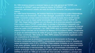 En 1984 América empezó a avanzar hacia un uso más general del TCP/IP, y se
convenció al CERNET para que hiciera lo mismo. El CERNET, ya
convertido, permaneció aislado del resto de Internet, formando una pequeña Internet
interna.
En 1988 Daniel Karrenberg, del Instituto Nacional de Investigación sobre Matemáticas
e Informática de Ámsterdam, visitó a Ben Senegal, coordinador TCP/IP dentro del
CERN; buscando consejo sobre la transición del lado europeo de la UUCP Usenet
network (de la cual la mayor parte funcionaba sobre enlaces X.25) a TCP/IP. En
1987, Ben Segal había hablado con Len Bosack, de la entonces pequeña compañía
Cisco sobre routers TCP/IP, y pudo darle un consejo a Karrenberg y reexpedir una
carta a Cisco para el hardware apropiado. Esto expandió la porción asiática de Internet
sobre las redes UUCP existentes, y en 1989 CERN abrió su primera conexión TCP/IP
externa.4 Esto coincidió con la creación de Réseaux IP Européens (RIPE), inicialmente
un grupo de administradores de redes IP que se veían regularmente para llevar a cabo
un trabajo coordinado. Más tarde, en 1992, RIPE estaba formalmente registrada como
una cooperativa en Ámsterdam.
Al mismo tiempo que se producía el ascenso de la interconexión en Europa, se
formaron conexiones hacia el ARPA y universidades australianas entre sí, basadas en
varias tecnologías como X.25 y UUCPNet. Éstas estaban limitadas en sus conexiones
a las redes globales, debido al coste de hacer conexiones de marcaje telefónico UUCP
o X.25 individuales e internacionales. En 1990, las universidades australianas se
unieron al empujón hacia los protocolos IP para unificar sus infraestructuras de redes.
AARNet se formó en 1989 por el Comité del Vice-Canciller Australiano y proveyó una

 